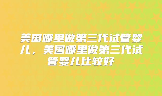 美国哪里做第三代试管婴儿，美国哪里做第三代试管婴儿比较好