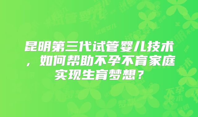 昆明第三代试管婴儿技术，如何帮助不孕不育家庭实现生育梦想？