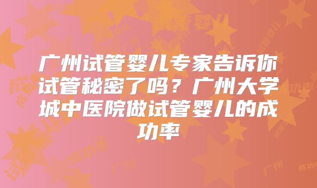 广州试管婴儿专家告诉你试管秘密了吗?广州大学城中医院做试管婴儿的成功率