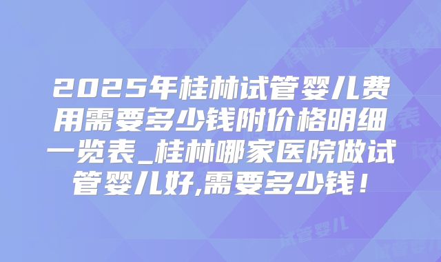 2025年桂林试管婴儿费用需要多少钱附价格明细一览表_桂林哪家医院做试管婴儿好,需要多少钱！