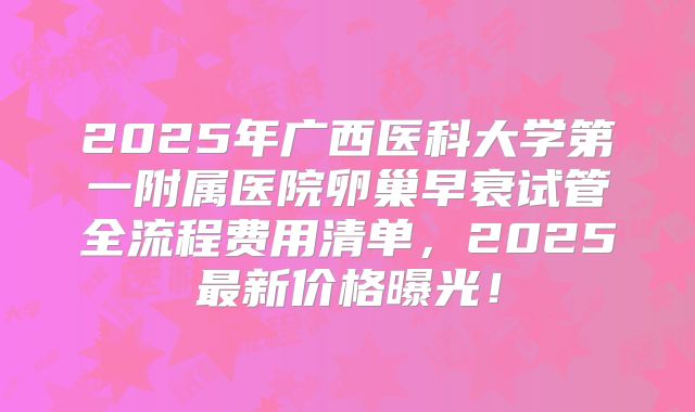 2025年广西医科大学第一附属医院卵巢早衰试管全流程费用清单，2025最新价格曝光！
