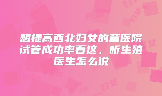 想提高西北妇女的童医院试管成功率看这，听生殖医生怎么说