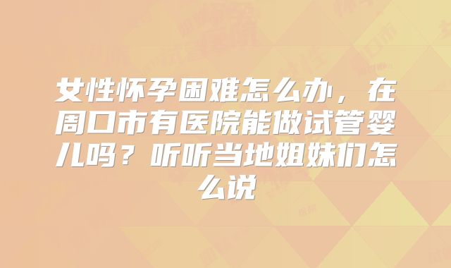 女性怀孕困难怎么办，在周口市有医院能做试管婴儿吗？听听当地姐妹们怎么说