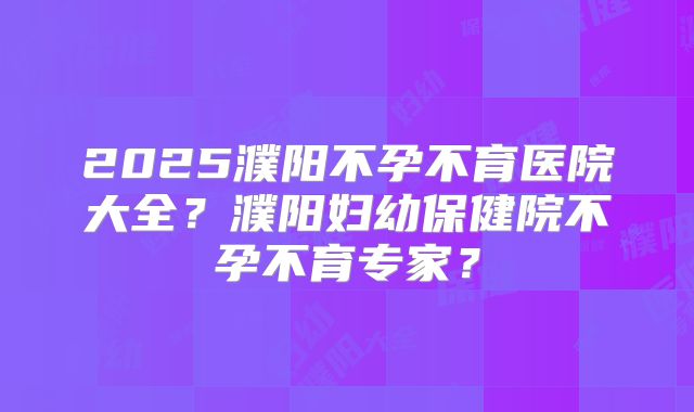 2025濮阳不孕不育医院大全?濮阳妇幼保健院不孕不育专家?