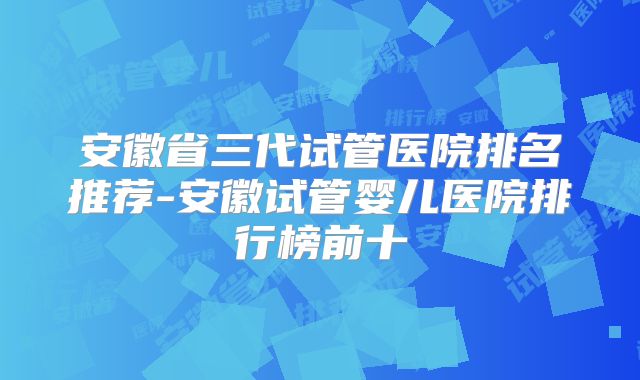 安徽省三代试管医院排名推荐-安徽试管婴儿医院排行榜前十