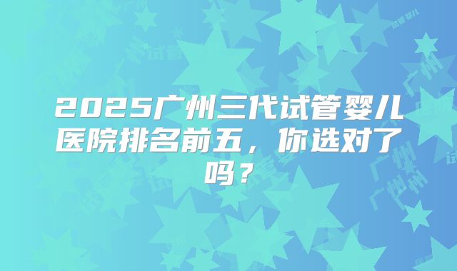 2025广州三代试管婴儿医院排名前五,你选对了吗?