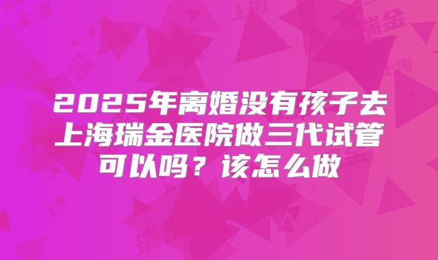 2025年离婚没有孩子去上海瑞金医院做三代试管可以吗？该怎么做