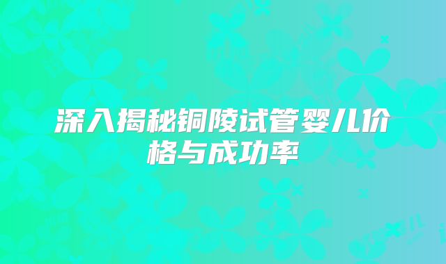 深入揭秘铜陵试管婴儿价格与成功率