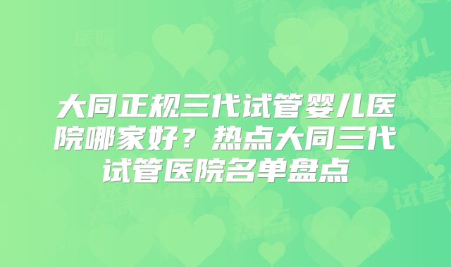 大同正规三代试管婴儿医院哪家好？热点大同三代试管医院名单盘点
