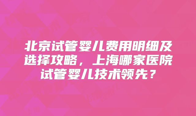 北京试管婴儿费用明细及选择攻略，上海哪家医院试管婴儿技术领先？