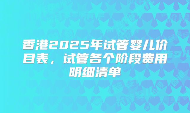 香港2025年试管婴儿价目表，试管各个阶段费用明细清单