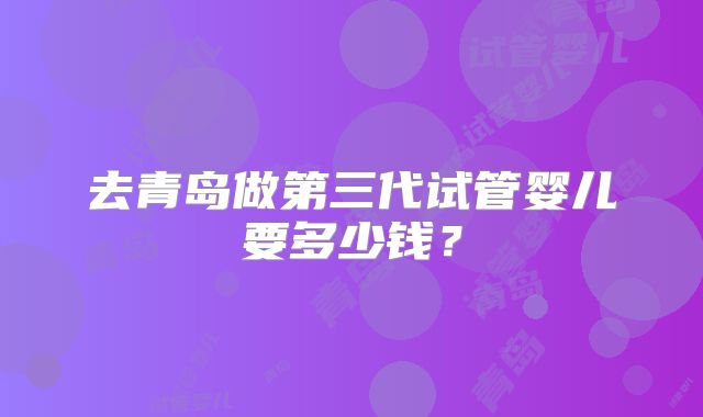 去青岛做第三代试管婴儿要多少钱？