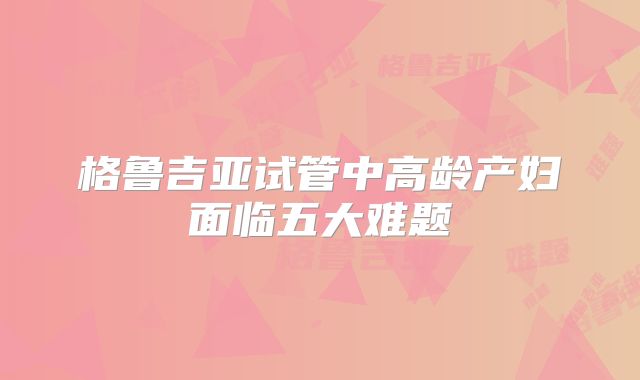 格鲁吉亚试管中高龄产妇面临五大难题