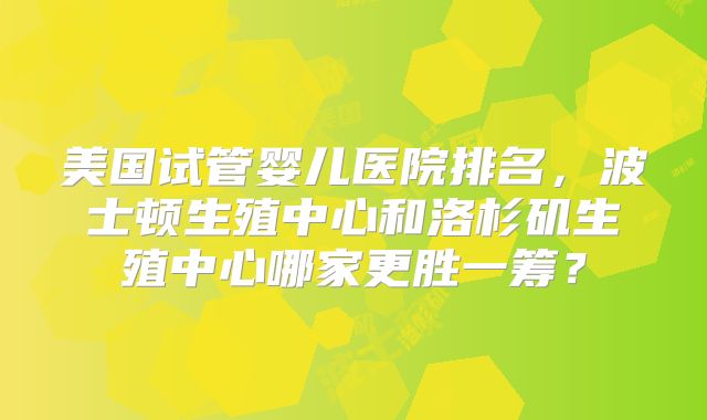 美国试管婴儿医院排名，波士顿生殖中心和洛杉矶生殖中心哪家更胜一筹？