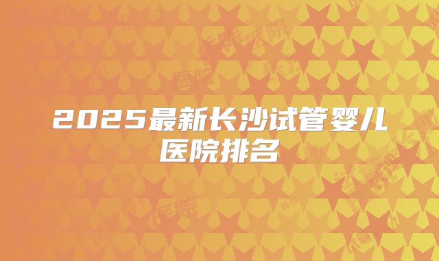 2025最新长沙试管婴儿医院排名