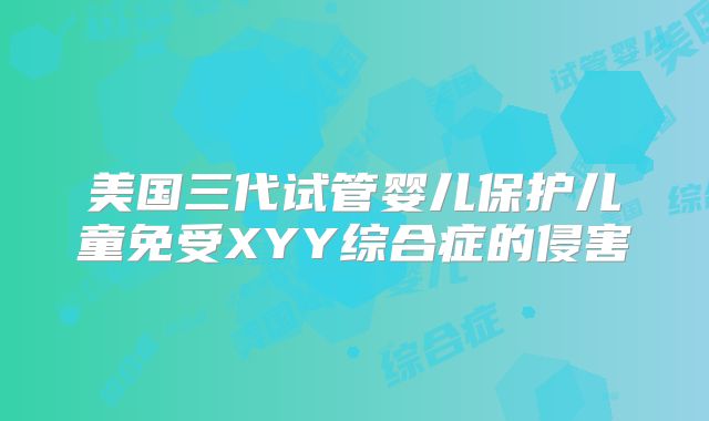 美国三代试管婴儿保护儿童免受XYY综合症的侵害