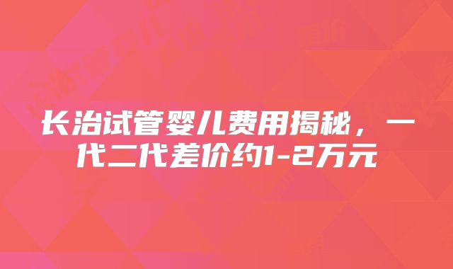 长治试管婴儿费用揭秘，一代二代差价约1-2万元