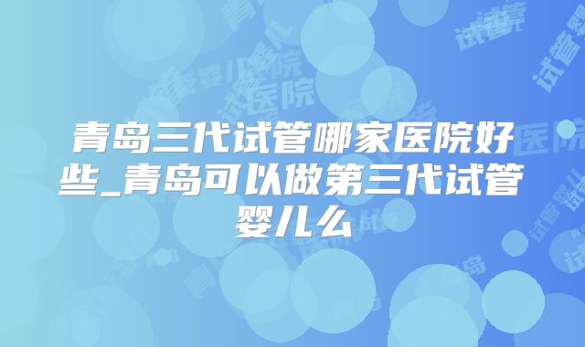 青岛三代试管哪家医院好些_青岛可以做第三代试管婴儿么