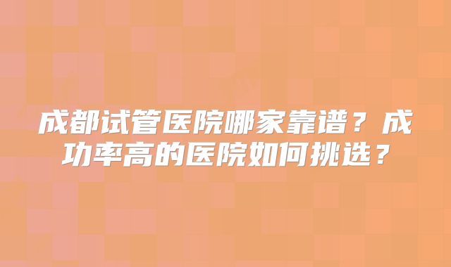 成都试管医院哪家靠谱？成功率高的医院如何挑选？