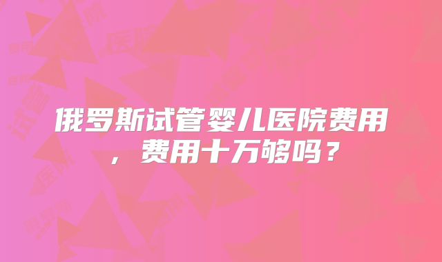 俄罗斯试管婴儿医院费用，费用十万够吗？
