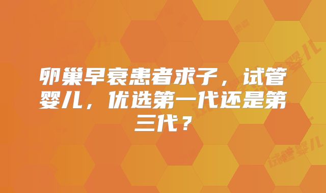 卵巢早衰患者求子，试管婴儿，优选第一代还是第三代？