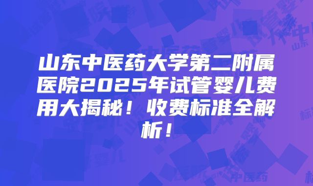 山东中医药大学第二附属医院2025年试管婴儿费用大揭秘！收费标准全解析！