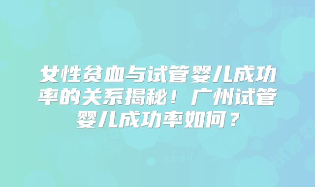 女性贫血与试管婴儿成功率的关系揭秘！广州试管婴儿成功率如何？