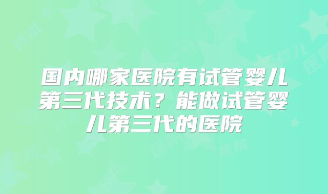 国内哪家医院有试管婴儿第三代技术？能做试管婴儿第三代的医院