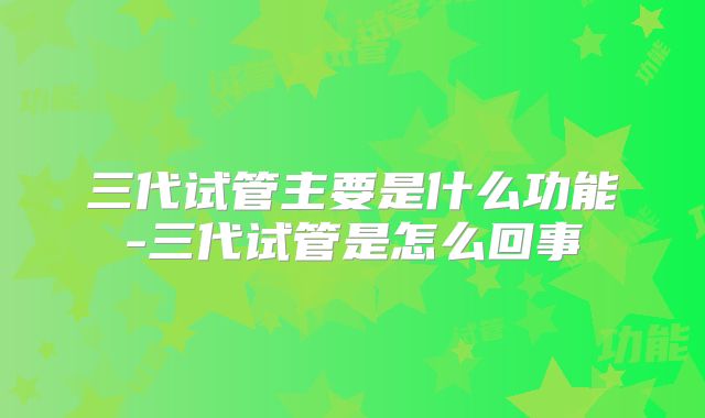 三代试管主要是什么功能-三代试管是怎么回事