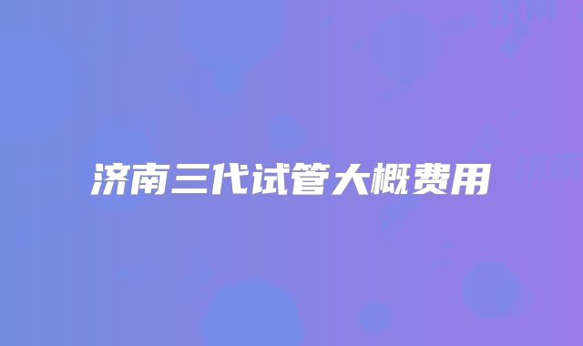 济南三代试管大概费用