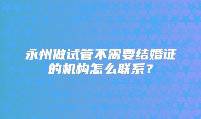 永州做试管不需要结婚证的机构怎么联系？