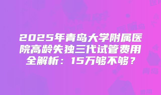 2025年青岛大学附属医院高龄失独三代试管费用全解析：15万够不够？