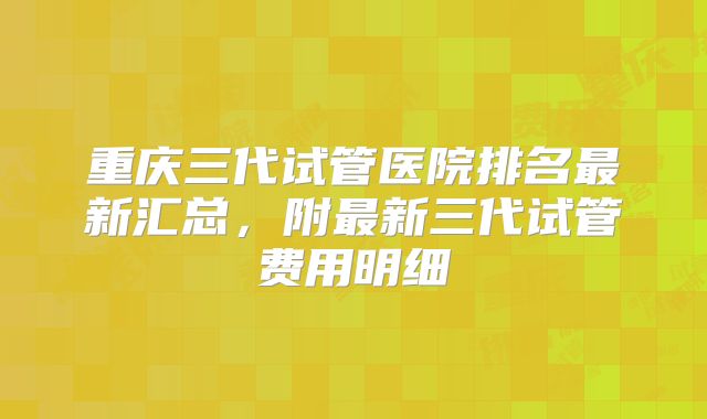 重庆三代试管医院排名最新汇总,附最新三代试管费用明细