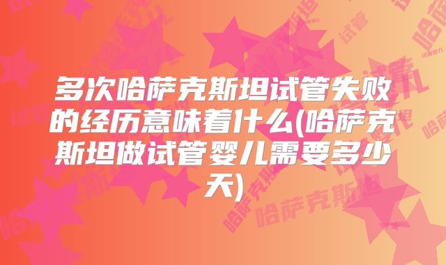 多次哈萨克斯坦试管失败的经历意味着什么(哈萨克斯坦做试管婴儿需要多少天)