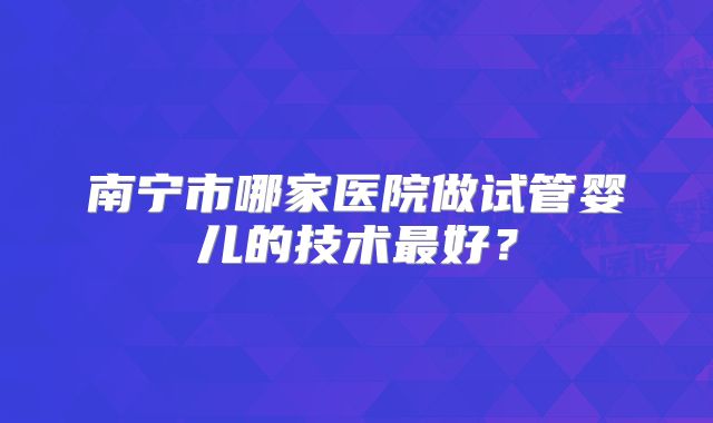南宁市哪家医院做试管婴儿的技术最好？