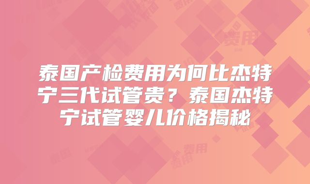 泰国产检费用为何比杰特宁三代试管贵？泰国杰特宁试管婴儿价格揭秘