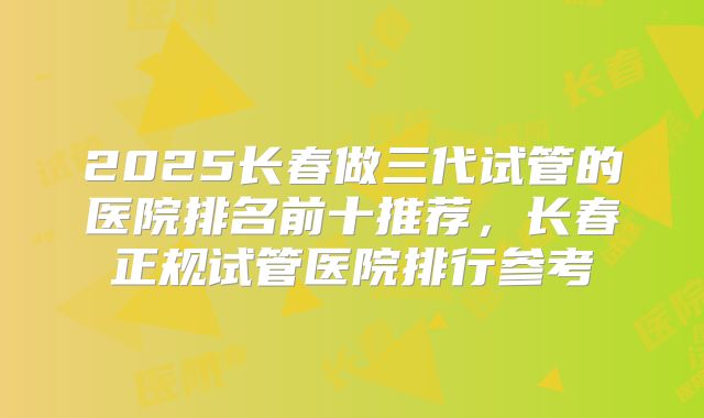 2025长春做三代试管的医院排名前十推荐，长春正规试管医院排行参考