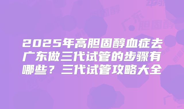 2025年高胆固醇血症去广东做三代试管的步骤有哪些？三代试管攻略大全