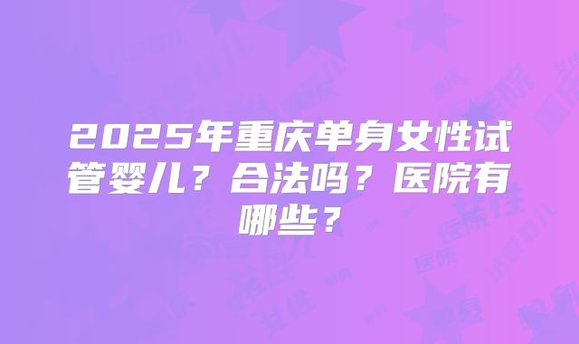 2025年重庆单身女性试管婴儿？合法吗？医院有哪些？