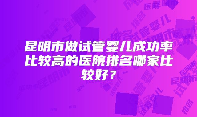 昆明市做试管婴儿成功率比较高的医院排名哪家比较好？