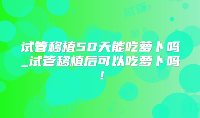 试管移植50天能吃萝卜吗_试管移植后可以吃萝卜吗！