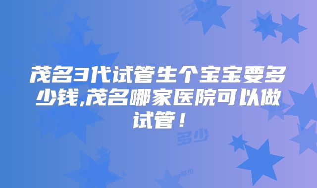 茂名3代试管生个宝宝要多少钱,茂名哪家医院可以做试管!