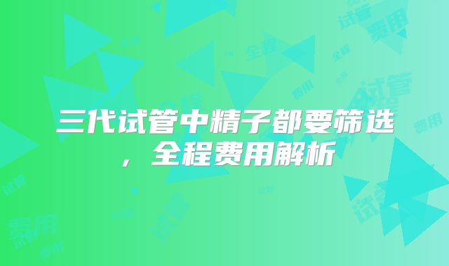 三代试管中精子都要筛选，全程费用解析