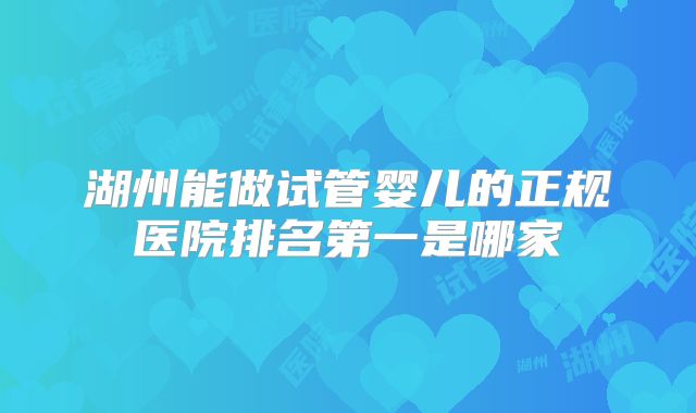 湖州能做试管婴儿的正规医院排名第一是哪家
