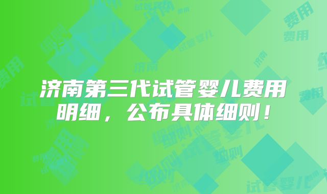 济南第三代试管婴儿费用明细，公布具体细则！
