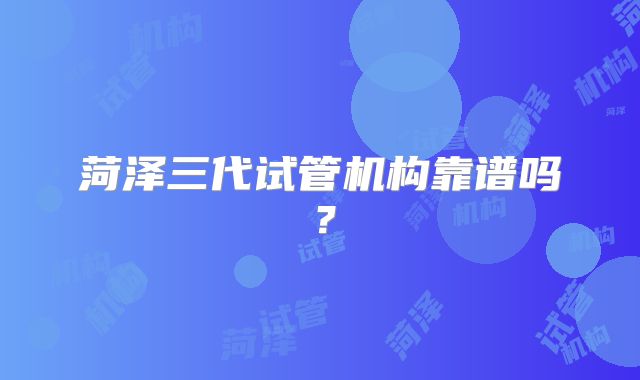 菏泽三代试管机构靠谱吗？