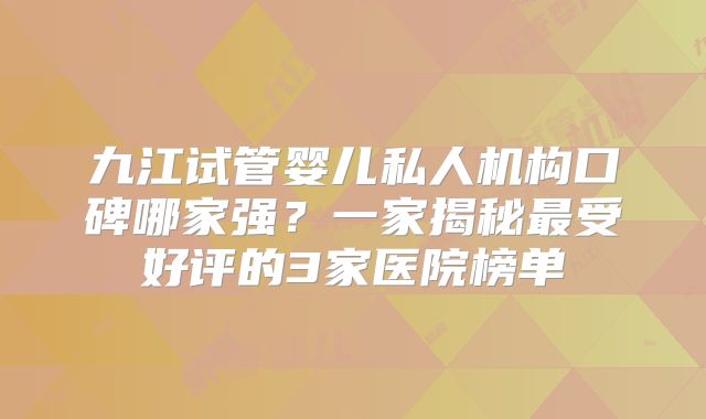 九江试管婴儿私人机构口碑哪家强?一家揭秘最受好评的3家医院榜单