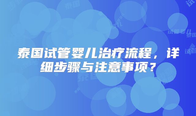 泰国试管婴儿治疗流程，详细步骤与注意事项？