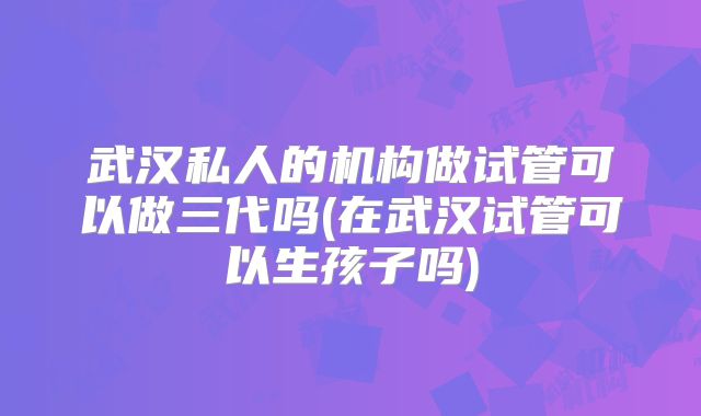 武汉私人的机构做试管可以做三代吗(在武汉试管可以生孩子吗)