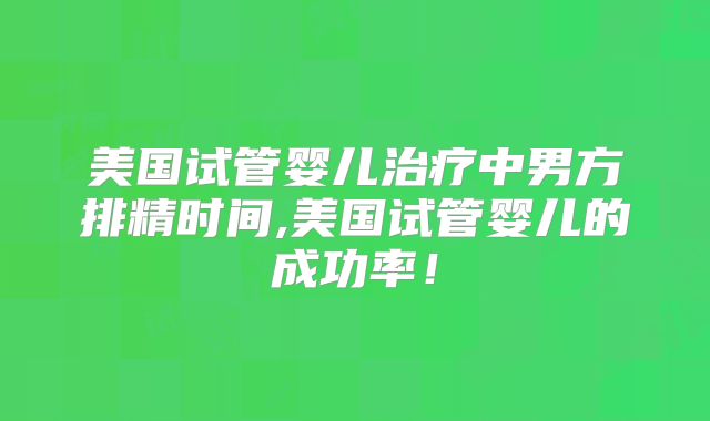 美国试管婴儿治疗中男方排精时间,美国试管婴儿的成功率！